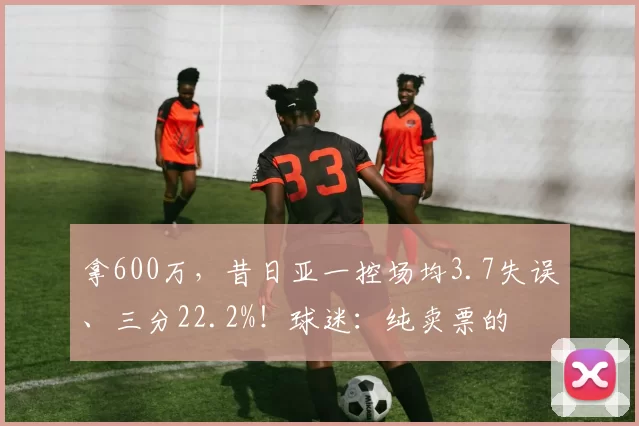 拿600万，昔日亚一控场均3.7失误、三分22.2%！球迷：纯卖票的