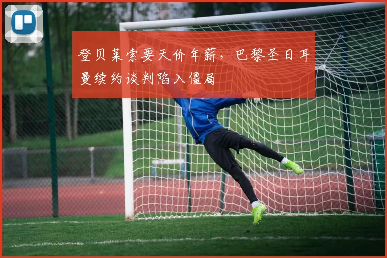 登贝莱索要天价年薪,巴黎圣日耳曼续约谈判陷入僵局