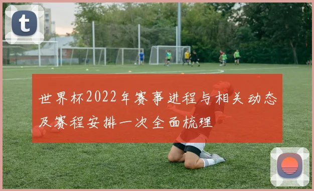 世界杯2022年赛事进程与相关动态及赛程安排一次全面梳理