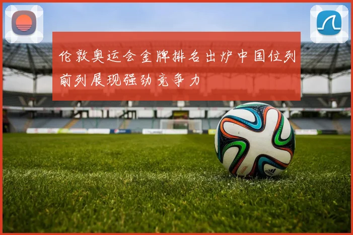 伦敦奥运会金牌排名出炉中国位列前列展现强劲竞争力
