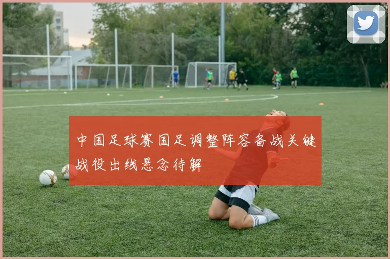 中国足球赛国足调整阵容备战关键战役出线悬念待解