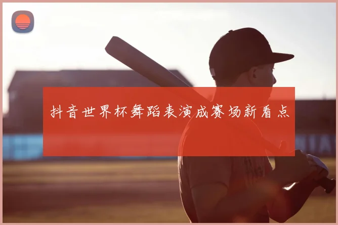 抖音世界杯舞蹈表演成赛场新看点