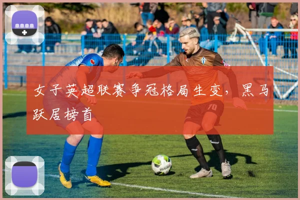 女子英超联赛争冠格局生变，黑马跃居榜首