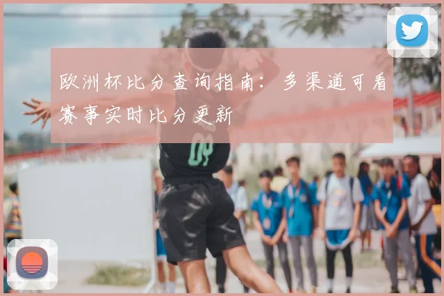 欧洲杯比分查询指南:多渠道可看赛事实时比分更新